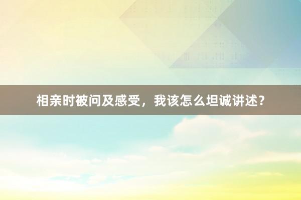 相亲时被问及感受，我该怎么坦诚讲述？