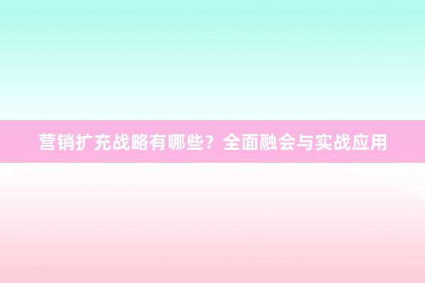 营销扩充战略有哪些？全面融会与实战应用