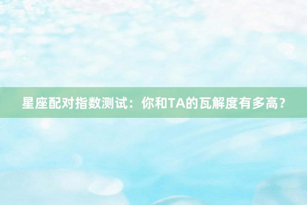 星座配对指数测试：你和TA的瓦解度有多高？