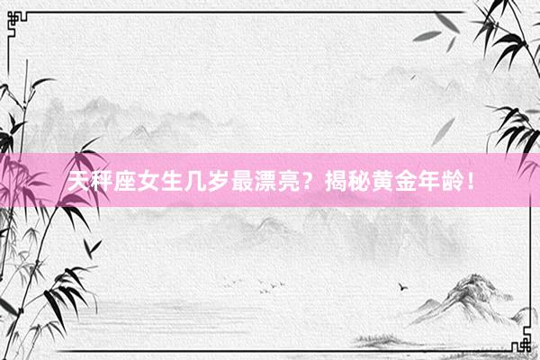 天秤座女生几岁最漂亮？揭秘黄金年龄！
